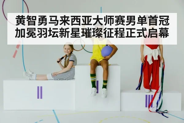 黄智勇马来西亚大师赛男单首冠加冕羽坛新星璀璨征程正式启幕