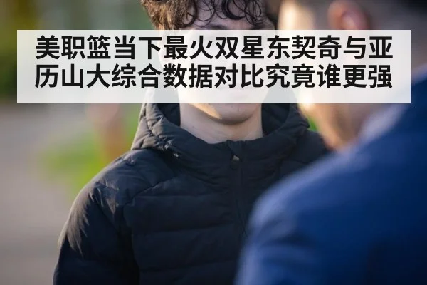 美职篮当下最火双星东契奇与亚历山大综合数据对比究竟谁更强